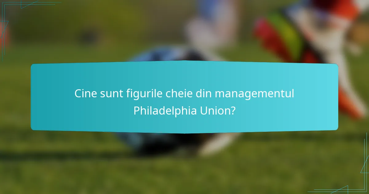 Cine sunt figurile cheie din managementul Philadelphia Union?